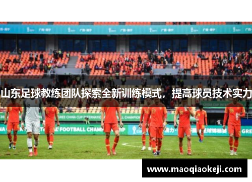 山东足球教练团队探索全新训练模式，提高球员技术实力